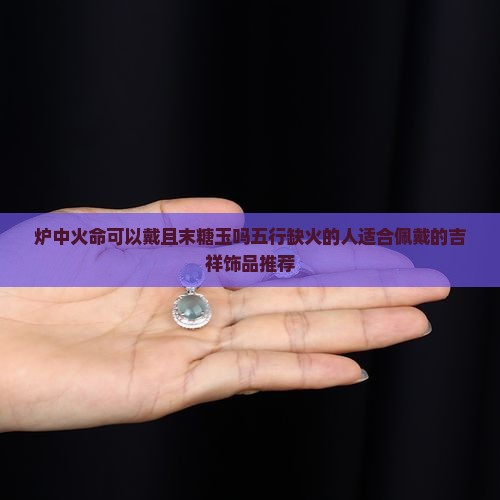 炉中火命可以戴且末糖玉吗五行缺火的人适合佩戴的吉祥饰品推荐