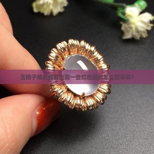 玉镯子戴着戴着出现一些红色斑点怎么回事