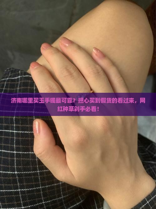 济南哪里买玉手镯最可靠？担心买到假货的看过来，网红种草剁手必看！