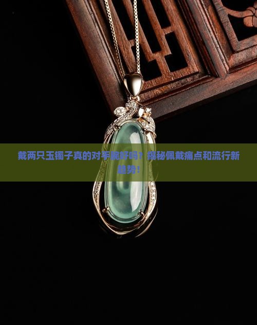 戴两只玉镯子真的对手腕好吗？揭秘佩戴痛点和流行新趋势！