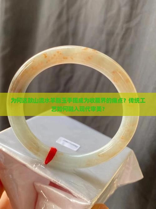 为何这款山流水羊脂玉手镯成为收藏界的痛点？传统工艺如何融入现代审美？