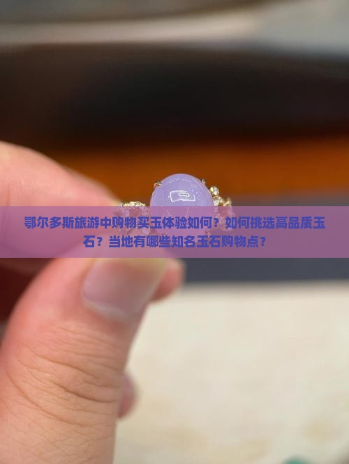 鄂尔多斯旅游中购物买玉体验如何？如何挑选高品质玉石？当地有哪些知名玉石购物点？