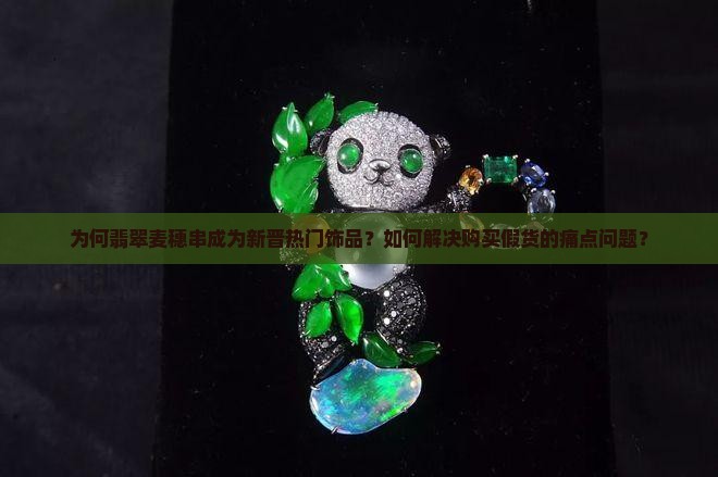 为何翡翠麦穗串成为新晋热门饰品？如何解决购买假货的痛点问题？