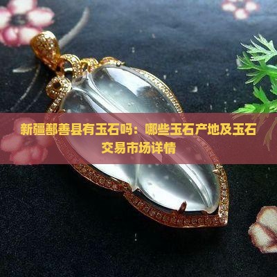 新疆鄯善县有玉石吗：哪些玉石产地及玉石交易市场详情