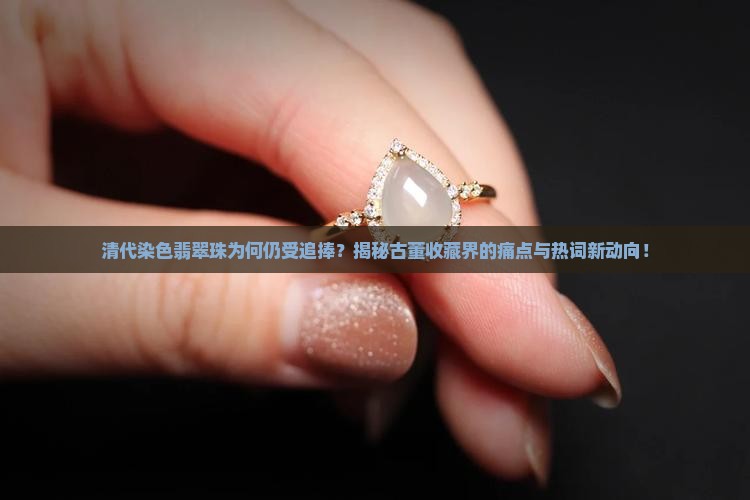 清代染色翡翠珠为何仍受追捧？揭秘古董收藏界的痛点与热词新动向！
