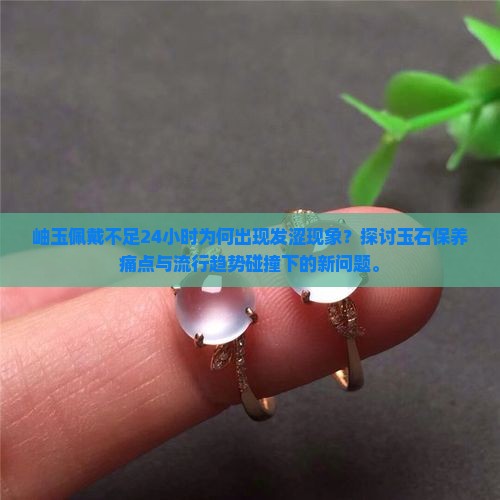 岫玉佩戴不足24小时为何出现发涩现象？探讨玉石保养痛点与流行趋势碰撞下的新问题。