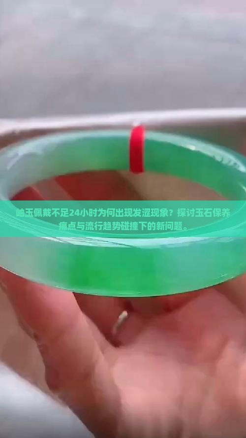 岫玉佩戴不足24小时为何出现发涩现象？探讨玉石保养痛点与流行趋势碰撞下的新问题。
