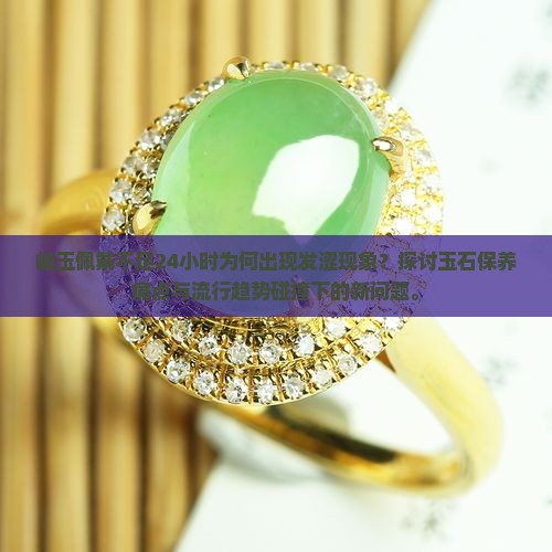 岫玉佩戴不足24小时为何出现发涩现象？探讨玉石保养痛点与流行趋势碰撞下的新问题。
