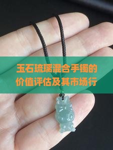 玉石琉璃混合手镯的价值评估及其市场行情如何？是否值得投资收藏？