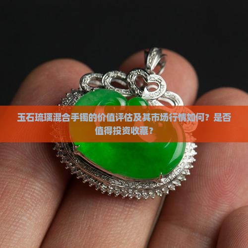 玉石琉璃混合手镯的价值评估及其市场行情如何？是否值得投资收藏？