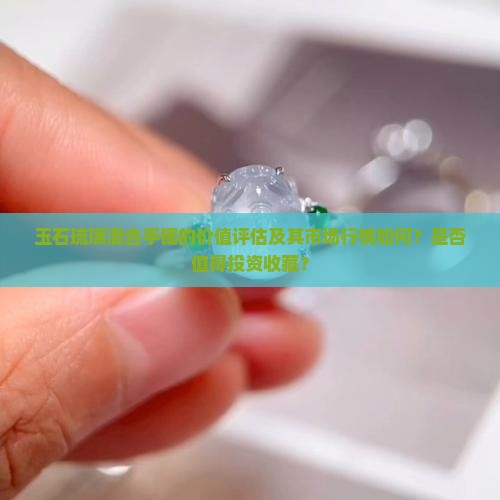 玉石琉璃混合手镯的价值评估及其市场行情如何？是否值得投资收藏？
