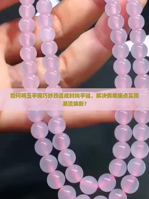 如何将玉手镯巧妙改造成时尚手链，解决佩戴痛点实现潮流焕新？