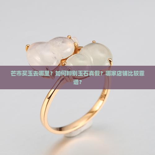 芒市买玉去哪里？如何辨别玉石真假？哪家店铺比较靠谱？