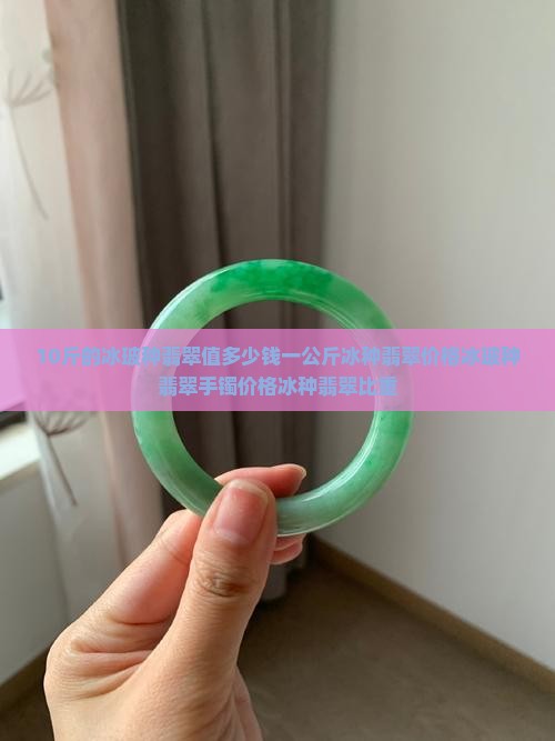 10斤的冰玻种翡翠值多少钱一公斤冰种翡翠价格冰玻种翡翠手镯价格冰种翡翠比重