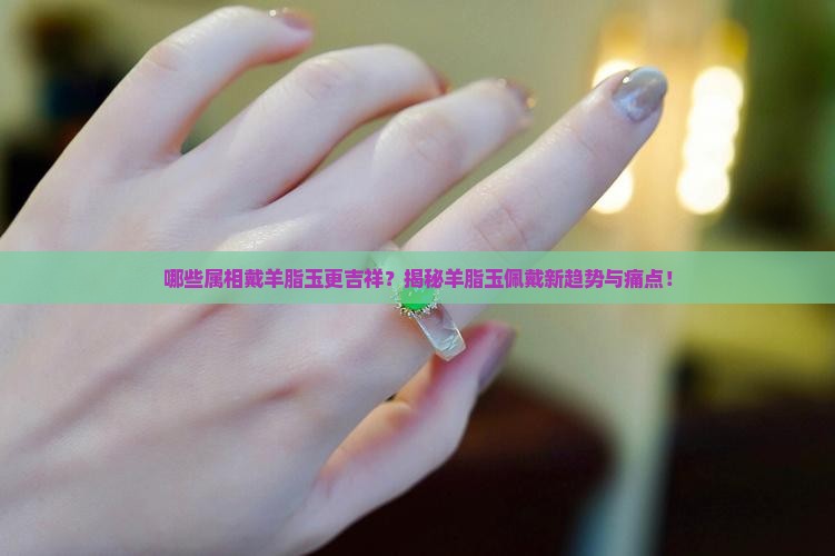 哪些属相戴羊脂玉更吉祥？揭秘羊脂玉佩戴新趋势与痛点！