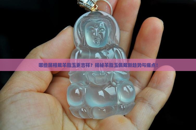 哪些属相戴羊脂玉更吉祥？揭秘羊脂玉佩戴新趋势与痛点！