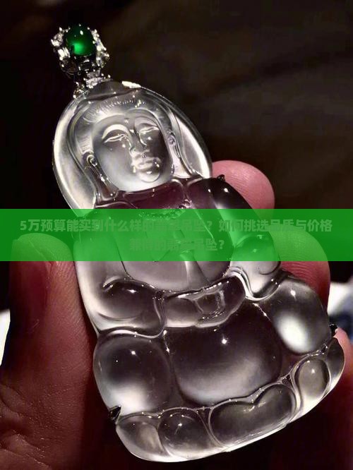5万预算能买到什么样的翡翠吊坠？如何挑选品质与价格兼得的翡翠吊坠？