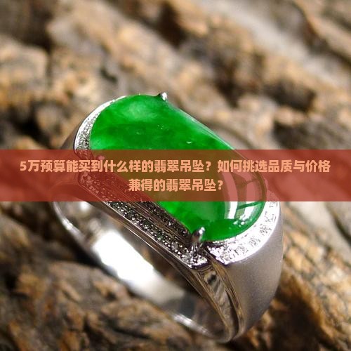 5万预算能买到什么样的翡翠吊坠？如何挑选品质与价格兼得的翡翠吊坠？