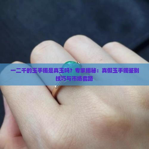 一二千的玉手镯是真玉吗？专家揭秘：真假玉手镯鉴别技巧与市场套路