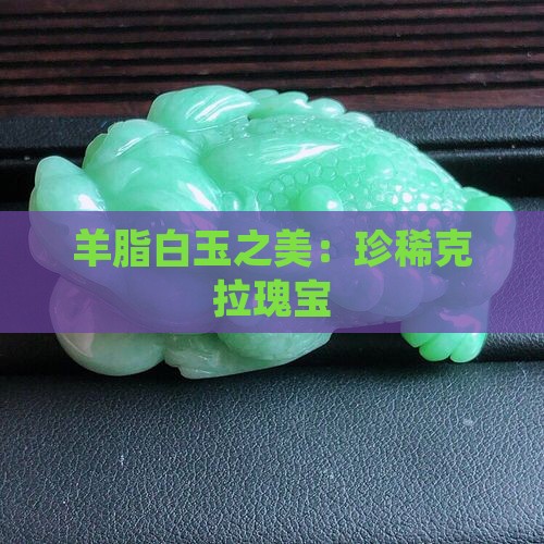 羊脂白玉之美：珍稀克拉瑰宝