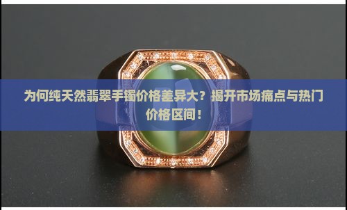 为何纯天然翡翠手镯价格差异大？揭开市场痛点与热门价格区间！