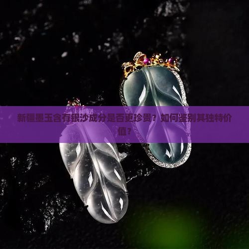 新疆墨玉含有银沙成分是否更珍贵？如何鉴别其独特价值？