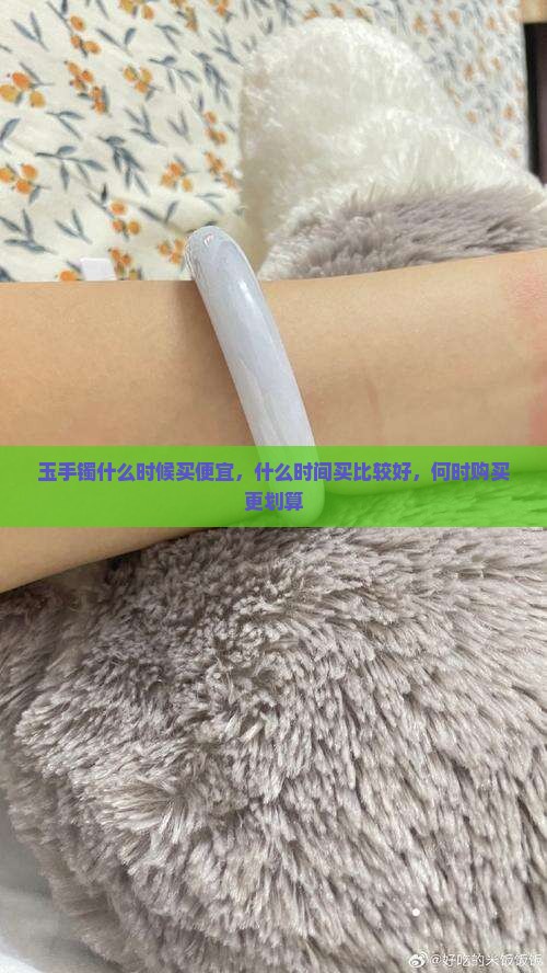 玉手镯什么时候买便宜，什么时间买比较好，何时购买更划算