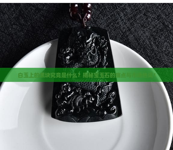 白玉上的黑块究竟是什么？揭秘宝玉石的痛点与市场热词！