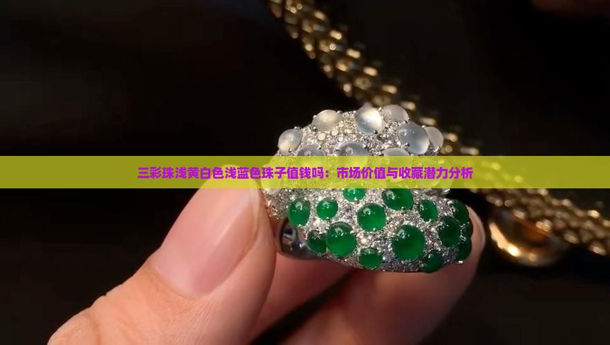 三彩珠浅黄白色浅蓝色珠子值钱吗：市场价值与收藏潜力分析