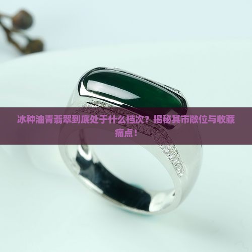 冰种油青翡翠到底处于什么档次？揭秘其市敞位与收藏痛点！