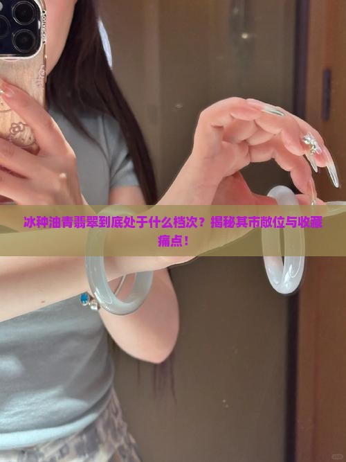 冰种油青翡翠到底处于什么档次？揭秘其市敞位与收藏痛点！