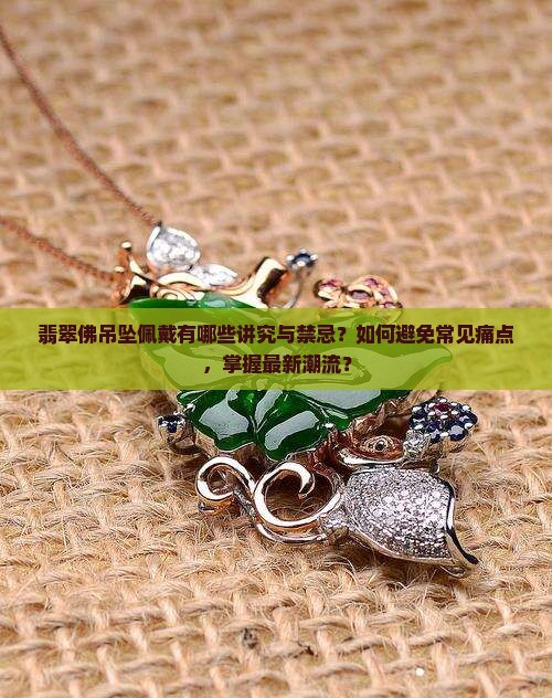 翡翠佛吊坠佩戴有哪些讲究与禁忌？如何避免常见痛点，掌握最新潮流？