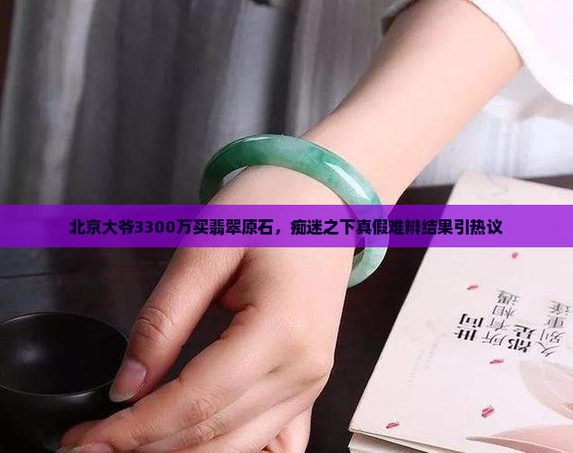 北京大爷3300万买翡翠原石，痴迷之下真假难辨结果引热议