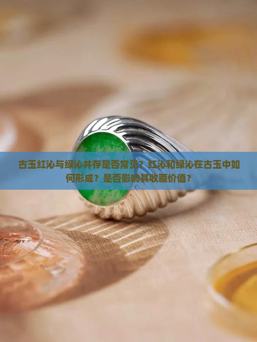 古玉红沁与绿沁并存是否常见？红沁和绿沁在古玉中如何形成？是否影响其收藏价值？