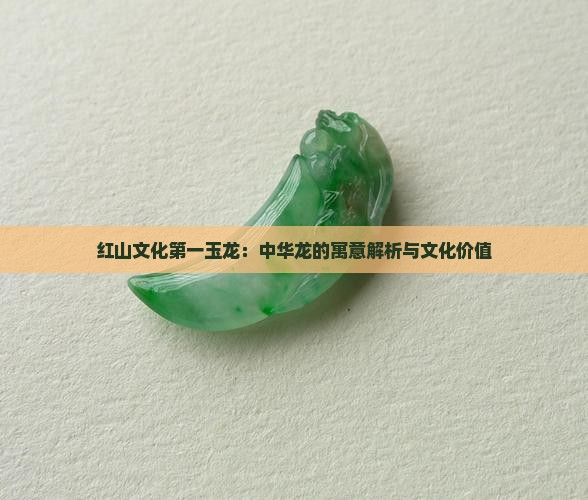 红山文化第一玉龙：中华龙的寓意解析与文化价值