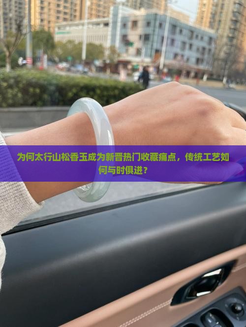 为何太行山松香玉成为新晋热门收藏痛点，传统工艺如何与时俱进？