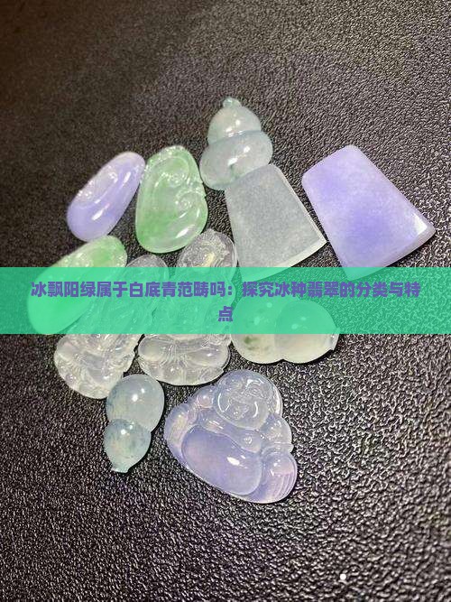 冰飘阳绿属于白底青范畴吗：探究冰种翡翠的分类与特点