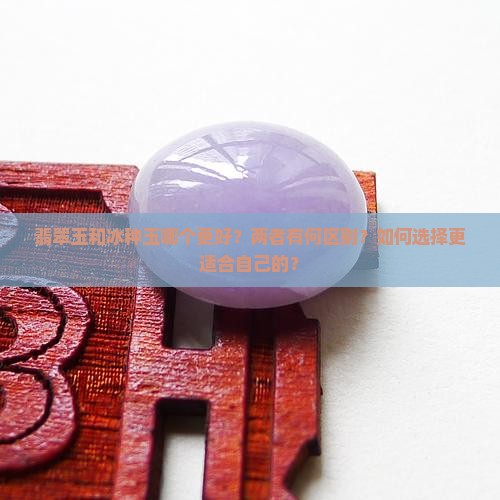 翡翠玉和冰种玉哪个更好？两者有何区别？如何选择更适合自己的？