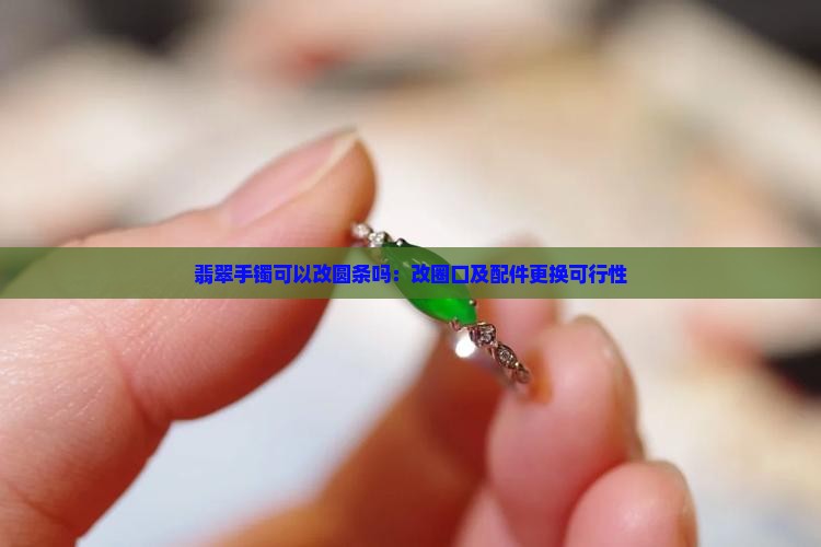 翡翠手镯可以改圆条吗：改圈口及配件更换可行性
