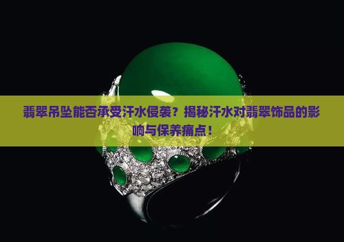 翡翠吊坠能否承受汗水侵袭？揭秘汗水对翡翠饰品的影响与保养痛点！