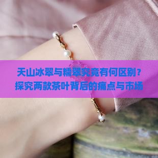 天山冰翠与糯翠究竟有何区别？探究两款茶叶背后的痛点与市场热点！