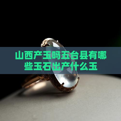 山西产玉吗五台县有哪些玉石出产什么玉