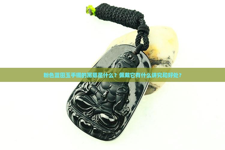 粉色蓝田玉手镯的寓意是什么？佩戴它有什么讲究和好处？