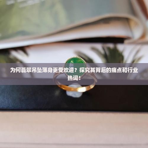 为何翡翠吊坠薄身更受欢迎？探究其背后的痛点和行业热词！