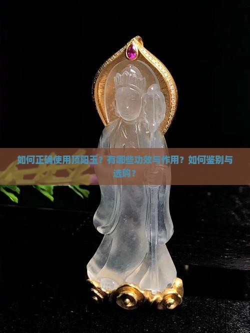 如何正确使用顶阳玉？有哪些功效与作用？如何鉴别与选购？