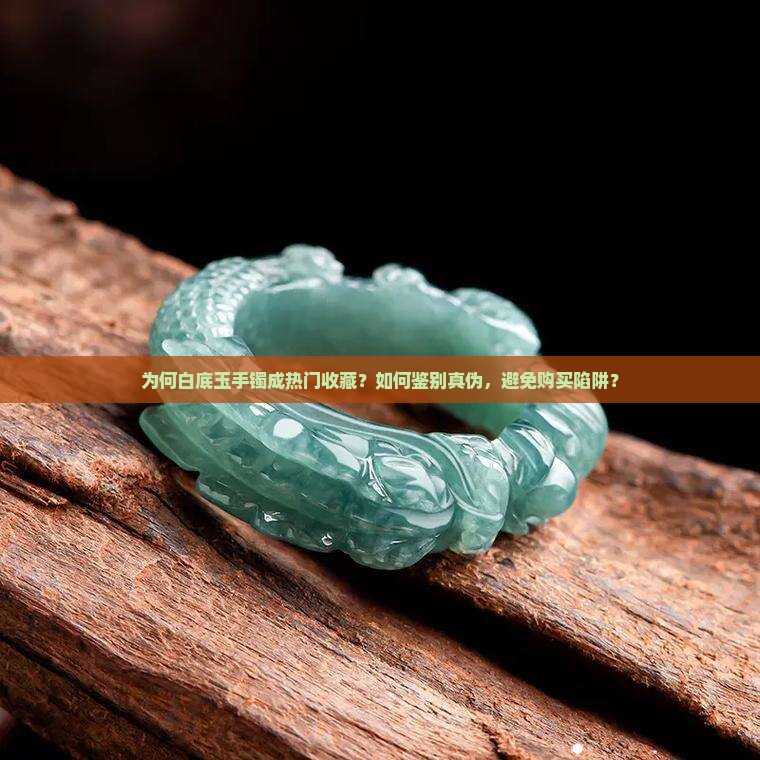 为何白底玉手镯成热门收藏？如何鉴别真伪，避免购买陷阱？