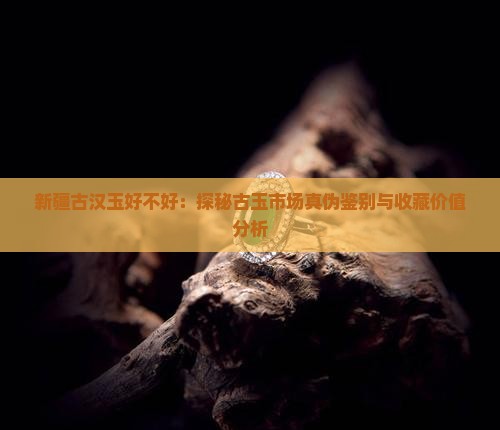 新疆古汉玉好不好：探秘古玉市场真伪鉴别与收藏价值分析