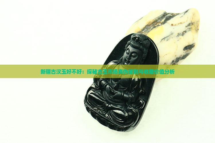 新疆古汉玉好不好：探秘古玉市场真伪鉴别与收藏价值分析