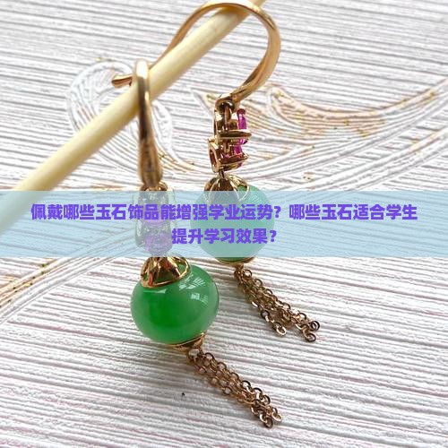 佩戴哪些玉石饰品能增强学业运势？哪些玉石适合学生提升学习效果？