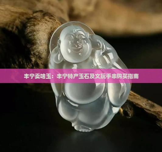 丰宁卖啥玉：丰宁特产玉石及文玩手串购买指南